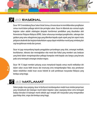 2.0 RASIONAL
    Dasar 1M 1S mendokong Dasar Sukan Untuk Semua, di mana dasar ini menitikberatkan penglibatan
    semua murid dalam pelbagai aktiviti dan peringkat sukan. Dasar ini dibentuk atas rasional segala
    kegiatan sukan adalah sebahagian daripada transformasi pendidikan yang diusahakan oleh
    Kementerian Pelajaran Malaysia (KPM). Sukan seharusnya mendapat pengiktirafan, sokongan dan
    galakan yang sama sebagaimana juga yang diberikan kepada aspek-aspek yang lain seperti mata
    pelajaran akademik dan kegiatan kokurikulum supaya dapat melahirkan murid yang seimbang dari
    segi kesejahteraan minda dan jasmani.

    Dasar ini juga menyumbang kepada penggalakan pertandingan yang sihat, semangat muhibah,
    kesefahaman, toleransi dan meningkatkan nilai moral dan fizikal yang memberi satu landasan
    yang betul dalam mengintegrasikan pelbagai kumpulan etnik kepada satu bangsa yang bersatu
    padu serta memupuk semangat cintakan negara.

    Dasar 1M 1S dapat memberi peluang secara menyeluruh kepada semua murid melibatkan diri

2   dalam sukan secara lebih terurus dan terancang serta mengimbangkan fokus atau penekanan
    dalam melahirkan modal insan secara holistik ke arah pembinaan masyarakat Malaysia yang
    berdaya saing tinggi.


      3.0 MATLAMAT
    Dalam jangka masa panjang, dasar ini berhasrat membangunkan modal insan melalui penyertaan
    yang menyeluruh dari kalangan murid dalam kegiatan sukan sepanjang tahun serta memupuk
    budaya bersukan di kalangan murid sekolah agar menjadi ahli masyarakat yang mengamalkan
    gaya hidup sihat, cergas dan berdaya saing tinggi.
 