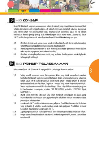4.0 KONSEP

Dasar 1M 1S adalah program pembangunan sukan di sekolah yang mewajibkan setiap murid dari
Tahap 2 di sekolah rendah hingga Tingkatan 6 di sekolah menengah mengikuti sekurang-kurangnya
satu aktiviti sukan yang dikendalikan secara terancang dan sistematik. Dasar 1M 1S adalah
berteraskan kepada prinsip-prinsip asas perkembangan fizikal murid-murid. Justeru itu, Dasar
1M 1S adalah diwujudkan untuk merealisasikan Falsafah Pendidikan Kebangsaan agar;

4.1      Memberi akses kepada semua murid untuk mendapatkan faedah dari penglibatan dalam
         sukan khususnya kepada murid yang kurang atau tidak aktif;
4.2      Membangunkan sukan sekolah ke arah meningkatkan kadar penyertaan murid dalam
         sekurang-kurangnya satu jenis sukan di sekolah;
4.3      Memberi peluang kepada semua murid yang berbakat dan berpotensi untuk digilap ke
         tahap yang lebih tinggi;

      5.0 PRINSIP PELAKSANAAN

Pelaksanaan Dasar 1M 1S hendaklah mengambil kira prinsip pelaksanaan berikut:
                                                                                                3
5.1     Setiap murid termasuk murid berkeperluan khas yang tidak mengalami masalah
        kesihatan hendaklah wajib mengambil bahagian dalam sekurang-kurangnya satu jenis
        sukan. Dasar 1M 1S adalah diwajibkan untuk murid Tahun 4 hingga Tahun 6 di sekolah
        rendah serta Tingkatan Peralihan, Tingkatan 1 hingga Tingkatan 6 di sekolah menengah.
        Walau bagaimanapun murid Pra Sekolah hingga Tahun 3 digalakkan menyertai program
        ini berdasarkan kemampuan sekolah (SPI Bil.16/2010 bertarikh 1/12/2010 Rujuk
        LAMPIRAN 1).
5.2     Murid boleh menyertai lebih dari satu sukan mengikut kemampuan dan sukan yang
        ditawarkan oleh sekolah atau yang dijalankan oleh pihak lain dengan pengetahuan dan
        persetujuan pihak sekolah.
5.3     Asas kepada 1M 1S adalah pelaksanaan mata pelajaran Pendidikan Jasmani dan Kesihatan
        yang berkualiti di sekolah. Segala sumber untuk mata pelajaran Pendidikan Jasmani
        hendaklah diguna sama bagi program 1M 1S.
5.4     Aspek yang diutamakan adalah penyertaan aktif oleh semua murid dalam aktiviti sukan.
5.5     Penyertaan dalam sukan adalah asas kepada perkembangan intelek, rohani, jasmani dan
        emosi murid.
 