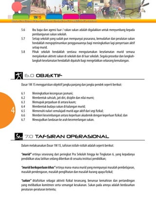 5.6      Ibu bapa dan agensi luar / rakan sukan adalah digalakkan untuk menyumbang kepada
             pembangunan sukan sekolah.
    5.7      Setiap sekolah yang sudah pun mempunyai prasarana, kemudahan dan peralatan sukan
             hendaklah mengoptimumkan penggunaannya bagi meningkatkan lagi penyertaan aktif
             setiap murid.
    5.8      Pihak sekolah hendaklah sentiasa mengutamakan keselamatan murid semasa
             menjalankan aktiviti sukan di sekolah dan di luar sekolah. Segala prosedur dan langkah-
             langkah keselamatan hendaklah dipatuhi bagi mengelakkan sebarang kemalangan.



      6.0 OBJEKTIF

    Dasar 1M 1S menggariskan objektif jangka panjang dan jangka pendek seperti berikut:

    6.1      Meningkatkan kecergasan jasmani;
    6.2      Membentuk sahsiah, jati diri, disiplin dan nilai murni;
    6.3      Memupuk perpaduan di antara kaum;

4
    6.4      Membentuk budaya sukan di kalangan murid;
    6.5      Memenuhi naluri semulajadi murid agar aktif dari segi fizikal;
    6.6      Memberi keseimbangan antara keperluan akademik dengan keperluan fizikal; dan
    6.7      Mewujudkan landasan ke arah kecemerlangan sukan.



      7.0 TAFSIRAN OPERASIONAL

    Dalam melaksanakan Dasar 1M 1S, tafsiran istilah-istilah adalah seperti berikut:

    “murid” ertinya seseorang dari peringkat Pra Sekolah hingga ke Tingkatan 6, yang kepadanya
    pendidikan atau latihan sedang diberikan di sesuatu institusi pendidikan;

    “murid berkeperluan khas” ertinya mana-mana murid yang mempunyai masalah pembelajaran,
    masalah pendengaran, masalah penglihatan dan masalah kurang upaya fizikal;

    “sukan” ditafsirkan sebagai aktiviti fizikal terancang, berunsur kemahiran dan pertandingan
    yang melibatkan komitmen serta semangat kesukanan. Sukan pada amnya adalah berdasarkan
    peraturan-peraturan tertentu;
 
