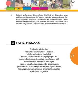 9.   Matlamat jangka panjang dalam perluasan Satu Murid Satu Sukan adalah untuk
     melahirkan murid yang sihat dan aktif ke arah pembentukan satu masyarakat yang sihat,
     cergas dan berdaya saing tinggi. Pendekatan ini akan mencapai matlamat strategik
     Kementerian Pelajaran Malaysia dalam melahirkan modal insan yang sihat dan cergas
     dan bukan sahaja berkualiti dari segi nilai-hidup tetapi kompetetif, kreatif dan inovatif.




     PENGHARGAAN

                          Penghasilan Buku Panduan
                 Pelaksanaan Dasar Satu Murid Satu Sukan
                    ini telah melibatkan pelbagai pihak.
           Bahagian Sukan ingin merakamkan penghargaan dan                                        27
        mengucapkan terima kasih kepada semua pihak yang telah
                membantu dalam memberikan sumbangan,
         mahupun secara langsung ataupun tidak langsung dalam
      penerbitan buku ini untuk kegunaan dan panduan pihak sekolah.
       Sekalung penghargaan dan ucapan terima kasih ini ditujukan
                         kepada semua yang terlibat.
 