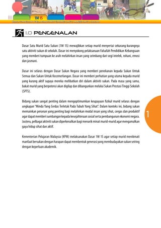 1.0 PENGENALAN

Dasar Satu Murid Satu Sukan (1M 1S) mewajibkan setiap murid menyertai sekurang-kurangnya
satu aktiviti sukan di sekolah. Dasar ini menyokong pelaksanaan Falsafah Pendidikan Kebangsaan
yang memberi tumpuan ke arah melahirkan insan yang seimbang dari segi intelek, rohani, emosi
dan jasmani.

Dasar ini selaras dengan Dasar Sukan Negara yang memberi penekanan kepada Sukan Untuk
Semua dan Sukan Untuk Kecemerlangan. Dasar ini memberi perhatian yang utama kepada murid
yang kurang aktif supaya mereka melibatkan diri dalam aktiviti sukan. Pada masa yang sama,
bakat murid yang berpotensi akan digilap dan dibangunkan melalui Sukan Prestasi Tinggi Sekolah
(SPTS).

Bidang sukan sangat penting dalam mengoptimumkan keupayaan fizikal murid selaras dengan
ungkapan “Minda Yang Cerdas Terletak Pada Tubuh Yang Sihat”. Dalam konteks ini, bidang sukan
memainkan peranan yang penting bagi melahirkan modal insan yang sihat, cergas dan produktif
agar dapat memberi sumbangan kepada kesejahteraan sosial serta pembangunan ekonomi negara.       1
Justeru, pelbagai aktiviti sukan diperkenalkan bagi menarik minat murid-murid agar mengamalkan
gaya hidup sihat dan aktif.

Kementerian Pelajaran Malaysia (KPM) melaksanakan Dasar 1M 1S agar setiap murid menikmati
manfaat bersukan dengan harapan dapat membentuk generasi yang membudayakan sukan seiring
dengan keperluan akademik.
 