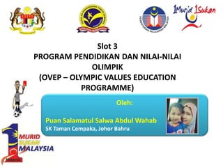 Slot 3
PROGRAM PENDIDIKAN DAN NILAI-NILAI
OLIMPIK
(OVEP – OLYMPIC VALUES EDUCATION
PROGRAMME)
Oleh:
Puan Salamatul Salwa Abdul Wahab
SK Taman Cempaka, Johor Bahru
 