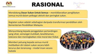 Mendokong Dasar Sukan Untuk Semua – menitikberatkan penglibatan
semua murid dalam pelbagai aktiviti dan peringkat sukan.
Kegiatan sukan adalah sebahagian daripada transformasi pendidikan oleh
Kementerian Pendidikan Malaysia.
Menyumbang kepada penggalakan pertandingan
yang sihat, semangat muhibah, kesefahaman,
toleransi dan meningkatkan nilai moral dan fizikal.
Memberi peluang kepada semua murid
melibatkan diri dalam sukan secara lebih
terurus dan terancang – modal insan secara
holistik 15
 