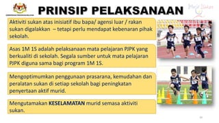 Mengoptimumkan penggunaan prasarana, kemudahan dan
peralatan sukan di setiap sekolah bagi peningkatan
penyertaan aktif murid.
Mengutamakan KESELAMATAN murid semasa aktiviti
sukan.
Asas 1M 1S adalah pelaksanaan mata pelajaran PJPK yang
berkualiti di sekolah. Segala sumber untuk mata pelajaran
PJPK diguna sama bagi program 1M 1S.
Aktiviti sukan atas inisiatif ibu bapa/ agensi luar / rakan
sukan digalakkan – tetapi perlu mendapat kebenaran pihak
sekolah.
20
 