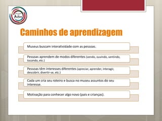 Caminhos de aprendizagem
Museus buscam interatividade com as pessoas.
Pessoas aprendem de modos diferentes (vendo, ouvindo, sentindo,
tocando, etc.)
Pessoas têm interesses diferentes (apreciar, aprender, interagir,
descobrir, divertir-se, etc.)
Cada um cria seu roteiro e busca no museu assuntos do seu
interesse.
Motivação para conhecer algo novo (pais e crianças).
 