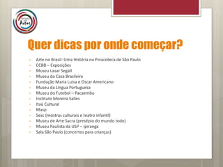 Quer dicas por onde começar?
• Arte no Brasil: Uma História na Pinacoteca de São Paulo
• CCBB – Exposições
• Museu Lasar Segall
• Museu da Casa Brasileira
• Fundação Maria Luisa e Oscar Americano
• Museu da Língua Portuguesa
• Museu do Futebol – Pacaembu
• Instituto Moreira Salles
• Itaú Cultural
• Masp
• Sesc (mostras culturais e teatro infantil)
• Museu de Arte Sacra (presépio do mundo todo)
• Museu Paulista da USP – Ipiranga
• Sala São Paulo (concertos para crianças)
 