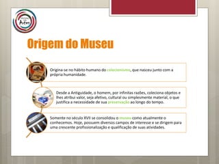 Origem do Museu
Origina-se no hábito humano do colecionismo, que nasceu junto com a
própria humanidade.
Desde a Antiguidade, o homem, por infinitas razões, coleciona objetos e
lhes atribui valor, seja afetivo, cultural ou simplesmente material, o que
justifica a necessidade de sua preservação ao longo do tempo.
Somente no século XVII se consolidou o museu como atualmente o
conhecemos. Hoje, possuem diversos campos de interesse e se dirigem para
uma crescente profissionalização e qualificação de suas atividades.
 