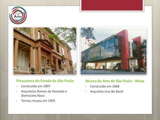 Pinacoteca do Estado de São Paulo
• Construído em 1897
• Arquitetos Ramos de Azevedo e
Domiziano Rossi
• Tornou museu em 1905
Museu de Arte de São Paulo - Masp
• Construído em 1968
• Arquiteta Lina Bo Bardi
 