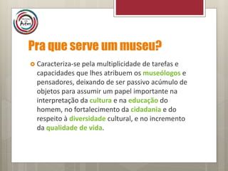 Pra que serve um museu?
 Caracteriza-se pela multiplicidade de tarefas e
capacidades que lhes atribuem os museólogos e
pensadores, deixando de ser passivo acúmulo de
objetos para assumir um papel importante na
interpretação da cultura e na educação do
homem, no fortalecimento da cidadania e do
respeito à diversidade cultural, e no incremento
da qualidade de vida.
 