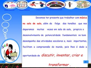 Devemos ter presente que trabalhar com  música na sala de aula , além da  folga  das tensões  que nos deparamos  muitas  vezes em sala de aula,  propicia o  desenvolvimento de  potencialidade  fundamentais  no bom  desempenho das atividades escolares e, mais  importantes, facilitam a compreensão do mundo, pois lhes é dado a oportunidade de  discutir, inventar, criar e  transformar . 