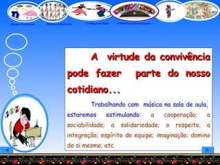A  virtude da convivência pode fazer  parte do nosso cotidiano...   Trabalhando com  música na sala de aula,  estaremos estimulando:   a cooperação; a sociabilidade; a solidariedade; o respeito; a integração; espírito de equipe; imaginação; domino de si mesmo; etc. 