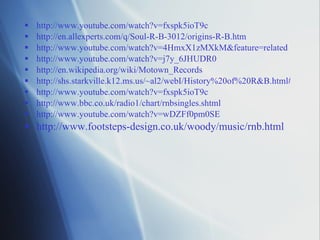http://www.youtube.com/watch?v=fxspk5ioT9c http://en.allexperts.com/q/Soul-R-B-3012/origins-R-B.htm http://www.youtube.com/watch?v=4HmxX1zMXkM&feature=related http://www.youtube.com/watch?v=j7y_6JHUDR0 http://en.wikipedia.org/wiki/Motown_Records http://shs.starkville.k12.ms.us/~al2/webI/History%20of%20R&B.html# http://www.youtube.com/watch?v=fxspk5ioT9c http://www.bbc.co.uk/radio1/chart/rnbsingles.shtml http://www.youtube.com/watch?v=wDZFf0pm0SE http ://www.footsteps-design.co.uk/woody/music/rnb.html 