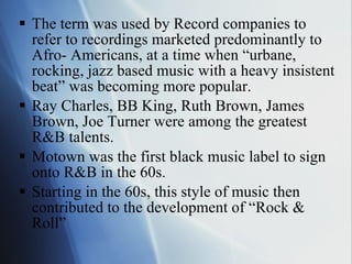 The term was used by Record companies to refer to recordings marketed predominantly to Afro- Americans, at a time when “urbane, rocking, jazz based music with a heavy insistent beat” was becoming more popular. Ray Charles, BB King, Ruth Brown, James Brown, Joe Turner were among the greatest R&B talents.  Motown was the first black music label to sign onto R&B in the 60s. Starting in the 60s, this style of music then contributed to the development of “Rock & Roll” 