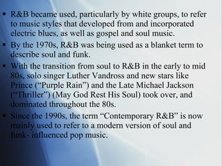 R&B became used, particularly by white groups, to refer to music styles that developed from and incorporated electric blues, as well as gospel and soul music.  By the 1970s, R&B was being used as a blanket term to describe soul and funk.  With the transition from soul to R&B in the early to mid 80s, solo singer Luther Vandross and new stars like Prince (“Purple Rain”) and the Late Michael Jackson (“Thriller”) (May God Rest His Soul) took over, and dominated throughout the 80s. Since the 1990s, the term “Contemporary R&B” is now mainly used to refer to a modern version of soul and funk- influenced pop music.  