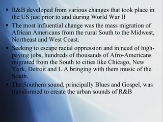 R&B developed from various changes that took place in the US just prior to and during World War II The most influential change was the mass migration of African Americans from the rural South to the Midwest, Northeast and West Coast. Seeking to escape racial oppression and in need of high-paying jobs, hundreds of thousands of Afro-Americans migrated from the South to cities like Chicago, New York, Detroit and L.A bringing with them music of the South.  The Southern sound, principally Blues and Gospel, was transformed to create the urban sounds of R&B 