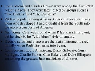 Louis Jordan and Charles Brown were among the first R&B “club” singers. They were later joined by groups such as “The Drifters” and “The Coasters” R&B is popular among African Americans because it was them who developed it and brought it from the South into the more urban parts of America.  Nat “King” Cole was around when R&B was starting out, but he stuck to his “club blues” style of singing. Electric guitar and piano were the main instruments used initially when R&B first came into being. Louis Jordan, Louis Armstrong, Dizzy Gillespie, Gerry Mulligan, Charlie Parker, Chet Baker, and Duke Ellington are among the greatest Jazz musicians of all time. 