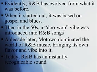 Evidently, R&B has evolved from what it was before. When it started out, it was based on gospel and blues. Then in the 50s, a “doo-wop” vibe was introduced into R&B songs A decade later, Motown dominated the world of R&B music, bringing its own flavor and vibe into it. Today, R&B has an instantly recognizable sound 