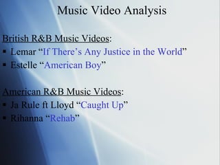 Music Video Analysis British R&B Music Videos : Lemar “ If There’s Any Justice in the World ” Estelle “ American Boy ” American R&B Music Videos : Ja Rule ft Lloyd “ Caught Up ” Rihanna “ Rehab ” 