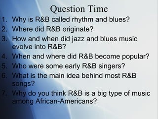 Question Time Why is R&B called rhythm and blues? Where did R&B originate? How and when did jazz and blues music  e volve into R&B? When and where did R&B become popular? Who were some early R&B singers? What is the main idea behind most R&B  s ongs? Why do you think R&B is a big type of  m usic among African-Americans? 