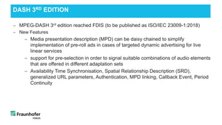 − MPEG-DASH 3rd edition reached FDIS (to be published as ISO/IEC 23009-1:2018)
− New Features
− Media presentation description (MPD) can be daisy chained to simplify
implementation of pre-roll ads in cases of targeted dynamic advertising for live
linear services
− support for pre-selection in order to signal suitable combinations of audio elements
that are offered in different adaptation sets
− Availability Time Synchronisation, Spatial Relationship Description (SRD),
generalized URL parameters, Authentication, MPD linking, Callback Event, Period
Continuity
DASH 3RD EDITION
 