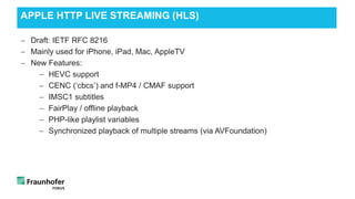 − Draft: IETF RFC 8216
− Mainly used for iPhone, iPad, Mac, AppleTV
− New Features:
− HEVC support
− CENC (‘cbcs’) and f-MP4 / CMAF support
− IMSC1 subtitles
− FairPlay / offline playback
− PHP-like playlist variables
− Synchronized playback of multiple streams (via AVFoundation)
APPLE HTTP LIVE STREAMING (HLS)
 