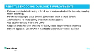 116
- Estimate complexity factor using only 1-2 test encodes and adjust the the static encoding
ladder accordingly
- Per-chunk encoding to tackle different complexities within a single content
- Analyze lowest PSNR to identify problematic frames/scenes
- Use advanced quality metrics like VMAF
- Capped/Constrained CRF encoding for quality based adaptive media streaming
- Bitmovin approach: Send PSNR in manifest to further improve client algorithm
PER-TITLE ENCODING: OUTLOOK & IMPROVEMENTS
 