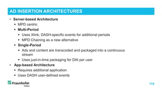 118
• Server-based Architecture
 MPD centric
 Multi-Period
 Uses Xlink, DASH-specific events for additional periods
 MPD Chaining as a new alternative
 Single-Period
 Ads and content are transcoded and packaged into a continuous
stream
 Uses just-in-time packaging for DAI per user
• App-based Architecture
 Requires additional application
 Uses DASH user-defined events
AD INSERTION ARCHITECTURES
 