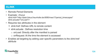 124
• Remote Period Elements
• Example: <Period
xlink:href="http://dash.fokus.fraunhofer.de:8080/mws17/period_timescapes"
xlink:actuate="onLoad"/>
• Requires two attributes in the element
 xlink:href: Defines URL to remote content
 xlink:actuate : Defines resolution time
o onLoad: Directly after the manifest is parsed
o onRequest: At the time the element is accessed
• Enables ad targeting by adding user specific parameters to the xlink:href
attribute
XLINK
 
