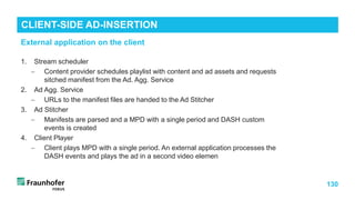 130
1. Stream scheduler
− Content provider schedules playlist with content and ad assets and requests
sitched manifest from the Ad. Agg. Service
2. Ad Agg. Service
− URLs to the manifest files are handed to the Ad Stitcher
3. Ad Stitcher
− Manifests are parsed and a MPD with a single period and DASH custom
events is created
4. Client Player
− Client plays MPD with a single period. An external application processes the
DASH events and plays the ad in a second video elemen
CLIENT-SIDE AD-INSERTION
External application on the client
 