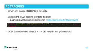 131
− Server-side logging of HTTP GET requests
− Dispatch IAB VAST tracking events to the client
− Example: EventStream@schemeIdUri = http://dashif.org/identifiers/vast30
− DASH Callback events to issue HTTP GET request to a provided URL
AD TRACKING
 