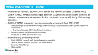 138
© Fraunhofer FOKUS
MPEG-DASH PART 5 – SAND
©Matthias
Heyde
/
Fraunhofer
FOKUS
− Published as ISO/IEC 23009-5:2017 Server and network assisted DASH (SAND)
− DASH (SAND) introduces messages between DASH clients and network elements or
between various network elements for the purpose to improve efficiency of streaming
sessions
− DASH-IF SAND integration was in community review until April 15th, 2018
− Modes defining subsets of SAND messages and mandatory SAND protocols to use for specific deployment
environments
− E.g. Home Gateway, CDN Edge, Network Assistance
− Security guidelines for SAND messages delivery
− Procedures on DANE discovery for SAND
− Standardizing Streaming Metrics
− ISO/IEC 23009-1 AnnexD AMD.5 adds DeviceInformationList
− DASH-IF position paper on proposed QoE Media Metrics
− Streaming Video Alliance
− CTA R4WG20
 