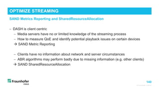 140
© Fraunhofer FOKUS
OPTIMIZE STREAMING
©Matthias
Heyde
/
Fraunhofer
FOKUS
− DASH is client centric
− Media servers have no or limited knowledge of the streaming process
− How to measure QoE and identify potential playback issues on certain devices
 SAND Metric Reporting
− Clients have no information about network and server circumstances
− ABR algorithms may perform badly due to missing information (e.g. other clients)
 SAND SharedResourceAllocation
SAND Metrics Reporting and SharedResourceAllocation
 