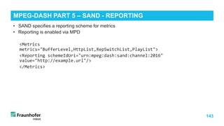 143
• SAND specifies a reporting scheme for metrics
• Reporting is enabled via MPD
<Metrics
metrics="BufferLevel,HttpList,RepSwitchList,PlayList">
<Reporting schemeIdUri="urn:mpeg:dash:sand:channel:2016"
value="http://example.url"/>
</Metrics>
MPEG-DASH PART 5 – SAND - REPORTING
 