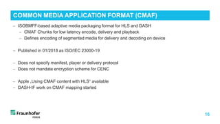 16
− ISOBMFF-based adaptive media packaging format for HLS and DASH
− CMAF Chunks for low latency encode, delivery and playback
− Defines encoding of segmented media for delivery and decoding on device
− Published in 01/2018 as ISO/IEC 23000-19
− Does not specify manifest, player or delivery protocol
− Does not mandate encryption scheme for CENC
− Apple „Using CMAF content with HLS“ available
− DASH-IF work on CMAF mapping started
COMMON MEDIA APPLICATION FORMAT (CMAF)
 