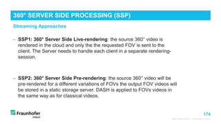 174
Streaming Approaches
360° Video Playout - Fraunhofer FOKUS
− SSP1: 360° Server Side Live-rendering: the source 360° video is
rendered in the cloud and only the the requested FOV is sent to the
client. The Server needs to handle each client in a separate rendering-
session.
− SSP2: 360° Server Side Pre-rendering: the source 360° video will be
pre-rendered for a different variations of FOVs the output FOV videos will
be stored in a static storage server. DASH is applied to FOVs videos in
the same way as for classical videos.
360° SERVER SIDE PROCESSING (SSP)
 