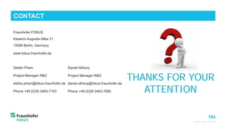 184
Fraunhofer FOKUS
Kaiserin-Augusta-Allee 31
10589 Berlin, Germany
www.fokus.fraunhofer.de
Stefan Pham
Project Manager R&D
stefan.pham@fokus.fraunhofer.de
Phone +49 (0)30 3463-7103
© Fraunhofer FOKUS
CONTACT
THANKS FOR YOUR
ATTENTION
Daniel Silhavy
Project Manager R&D
daniel.silhavy@fokus.fraunhofer.de
Phone +49 (0)30 3463-7680
 