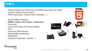 − Today browsers are more than just HTML interpreter and render.
− Common platform across devices
− NPAPI deprecation: Plugins (Flash, Silverlight, ...)
− Some HTML5 Features
− HTML5 <video> and <audio> + extensions
− Text tracks
− Canvas (2d shapes and bitmap images)
− SVG
− Advanced CSS3 features
− Storage/offline applications
− Websockets
− Hardware acceleration (WebGL…)
− …
HTML5
Advanced Web Technologies | Web & Media I | lecture winter term 2016/2017 26
*www.apple.com
*www.google.com
*www.amazon.com
*wwwsony.com
 