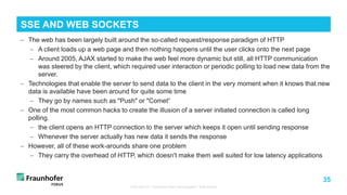 35
− The web has been largely built around the so-called request/response paradigm of HTTP
− A client loads up a web page and then nothing happens until the user clicks onto the next page
− Around 2005, AJAX started to make the web feel more dynamic but still, all HTTP communication
was steered by the client, which required user interaction or periodic polling to load new data from the
server.
− Technologies that enable the server to send data to the client in the very moment when it knows that new
data is available have been around for quite some time
− They go by names such as "Push" or "Comet“
− One of the most common hacks to create the illusion of a server initiated connection is called long
polling.
− the client opens an HTTP connection to the server which keeps it open until sending response
− Whenever the server actually has new data it sends the response
− However, all of these work-arounds share one problem
− They carry the overhead of HTTP, which doesn't make them well suited for low latency applications
TUB ODS VL "Advanced Web Technologies“: Web Basics
SSE AND WEB SOCKETS
 