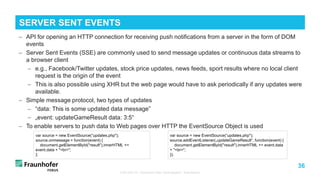 36
− API for opening an HTTP connection for receiving push notifications from a server in the form of DOM
events
− Server Sent Events (SSE) are commonly used to send message updates or continuous data streams to
a browser client
− e.g., Facebook/Twitter updates, stock price updates, news feeds, sport results where no local client
request is the origin of the event
− This is also possible using XHR but the web page would have to ask periodically if any updates were
available.
− Simple message protocol, two types of updates
− “data: This is some updated data message”
− „event: updateGameResult data: 3:5“
− To enable servers to push data to Web pages over HTTP the EventSource Object is used
TUB ODS VL "Advanced Web Technologies“: Web Basics
SERVER SENT EVENTS
var source = new EventSource(“updates.php");
source.onmessage = function(event) {
document.getElementById("result").innerHTML +=
event.data + "<br>";
};
var source = new EventSource(“updates.php");
source.addEventListener(„updateGameResult“, function(event) {
document.getElementById("result").innerHTML += event.data
+ "<br>";
});
 