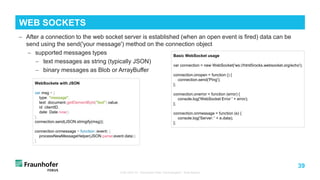 39
− After a connection to the web socket server is established (when an open event is fired) data can be
send using the send('your message') method on the connection object
− supported messages types
− text messages as string (typically JSON)
− binary messages as Blob or ArrayBuffer
TUB ODS VL "Advanced Web Technologies“: Web Basics
WEB SOCKETS
Basic WebSocket usage
var connection = new WebSocket('ws://html5rocks.websocket.org/echo');
connection.onopen = function () {
connection.send('Ping');
};
connection.onerror = function (error) {
console.log('WebSocket Error ' + error);
};
connection.onmessage = function (e) {
console.log('Server: ' + e.data);
};
WebSockets with JSON
var msg = {
type: "message",
text: document.getElementById("text").value,
id: clientID,
date: Date.now()
};
connection.send(JSON.stringify(msg));
connection.onmessage = function (event) {
processNewMessageHelper(JSON.parse(event.data));
}
 