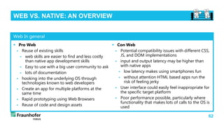 62
WEB VS. NATIVE: AN OVERVIEW
 Pro Web
 Reuse of existing skills
 web skills are easier to find and less costly
than native app development skills
 Easy to use with a big user community to ask
 lots of documentation
 hooking into the underlying OS through
technologies known to web developers
 Create an app for multiple platforms at the
same time
 Rapid prototyping using Web Browsers
 Reuse of code and design assets
 Con Web
 Potential compatibility issues with different CSS,
JS, and DOM implementations
 input and output latency may be higher than
with native apps
 low latency makes using smartphones fun
 without attention HTML based apps run the
risk of feeling jerky
 User interface could easily feel inappropriate for
the specific target platform
 Poor performance possible, particularly where
functionality that makes lots of calls to the OS is
used
Web In general
 