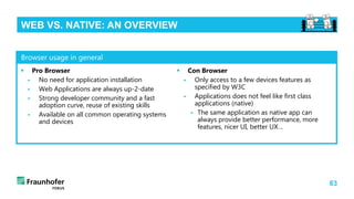 63
WEB VS. NATIVE: AN OVERVIEW
 Pro Browser
 No need for application installation
 Web Applications are always up-2-date
 Strong developer community and a fast
adoption curve, reuse of existing skills
 Available on all common operating systems
and devices
 Con Browser
 Only access to a few devices features as
specified by W3C
 Applications does not feel like first class
applications (native)
 The same application as native app can
always provide better performance, more
features, nicer UI, better UX…
Browser usage in general
 