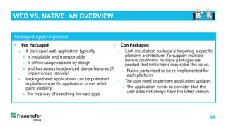 64
WEB VS. NATIVE: AN OVERVIEW
 Pro Packaged
 A packaged web application typically
 is Installable and transportable
 is offline usage capable by design
 and has access to advanced device features (if
implemented natively)
 Packaged web applications can be published
in platform specific application stores which
gains visibility.
 No nice way of searching for web apps
• Con Packaged
• Each installation package is targeting a specific
platform architecture. To support multiple
devices/platforms multiple packages are
needed (but tool chains may solve this issue).
• Native parts need to be re-implemented for
each platform
• The user need to perform application updates
• The application needs to consider that the
user does not always have the latest version
Packaged Apps in general
 