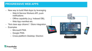 − New way to build Web Apps by leveraging
− Web & Service Workers API, push
notifications
− Offline capability (e.g. Indexed DB),
− Web App manifest etc.
− “first class app citizens” / Store integration
− Examples
− Microsoft PWA
− Google PWA
− Cross-plattform Desktop: Electron
PROGRESSIVE WEB APPS
 