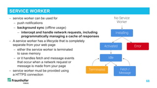 68
− service worker can be used for
− push notifications
− background sync (offline usage)
− intercept and handle network requests, including
programmatically managing a cache of responses
− A service worker has a lifecycle that is completely
separate from your web page
− either the service worker is terminated
to save memory
− or it handles fetch and message events
that occur when a network request or
message is made from your page
− service worker must be provided using
a HTTPS connection
SERVICE WORKER
 