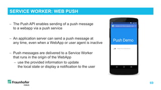 69
− The Push API enables sending of a push message
to a webapp via a push service
− An application server can send a push message at
any time, even when a WebApp or user agent is inactive
− Push messages are delivered to a Service Worker
that runs in the origin of the WebApp
− use the provided information to update
the local state or display a notification to the user
SERVICE WORKER: WEB PUSH
 