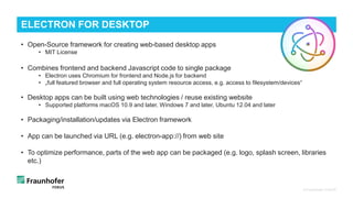 • Open-Source framework for creating web-based desktop apps
• MIT License
• Combines frontend and backend Javascript code to single package
• Electron uses Chromium for frontend and Node.js for backend
• „full featured browser and full operating system resource access, e.g. access to filesystem/devices“
• Desktop apps can be built using web technologies / reuse existing website
• Supported platforms macOS 10.9 and later, Windows 7 and later, Ubuntu 12.04 and later
• Packaging/installation/updates via Electron framework
• App can be launched via URL (e.g. electron-app://) from web site
• To optimize performance, parts of the web app can be packaged (e.g. logo, splash screen, libraries
etc.)
© Fraunhofer FOKUS
ELECTRON FOR DESKTOP
 