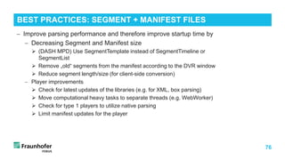 76
− Improve parsing performance and therefore improve startup time by
− Decreasing Segment and Manifest size
 (DASH MPD) Use SegmentTemplate instead of SegmentTimeline or
SegmentList
 Remove „old“ segments from the manifest according to the DVR window
 Reduce segment length/size (for client-side conversion)
− Player improvements
 Check for latest updates of the libraries (e.g. for XML, box parsing)
 Move computational heavy tasks to separate threads (e.g. WebWorker)
 Check for type 1 players to utilize native parsing
 Limit manifest updates for the player
BEST PRACTICES: SEGMENT + MANIFEST FILES
 