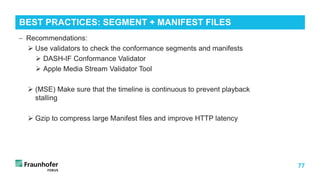 77
BEST PRACTICES: SEGMENT + MANIFEST FILES
− Recommendations:
 Use validators to check the conformance segments and manifests
 DASH-IF Conformance Validator
 Apple Media Stream Validator Tool
 (MSE) Make sure that the timeline is continuous to prevent playback
stalling
 Gzip to compress large Manifest files and improve HTTP latency
 