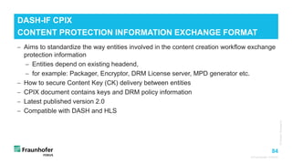 84
© Fraunhofer FOKUS
− Aims to standardize the way entities involved in the content creation workflow exchange
protection information
− Entities depend on existing headend,
− for example: Packager, Encryptor, DRM License server, MPD generator etc.
− How to secure Content Key (CK) delivery between entities
− CPIX document contains keys and DRM policy information
− Latest published version 2.0
− Compatible with DASH and HLS
DASH-IF CPIX
CONTENT PROTECTION INFORMATION EXCHANGE FORMAT
©Matthias
Heyde
/
Fraunhofer
FOKUS
©Fotograf
/
Bildagentur
 
